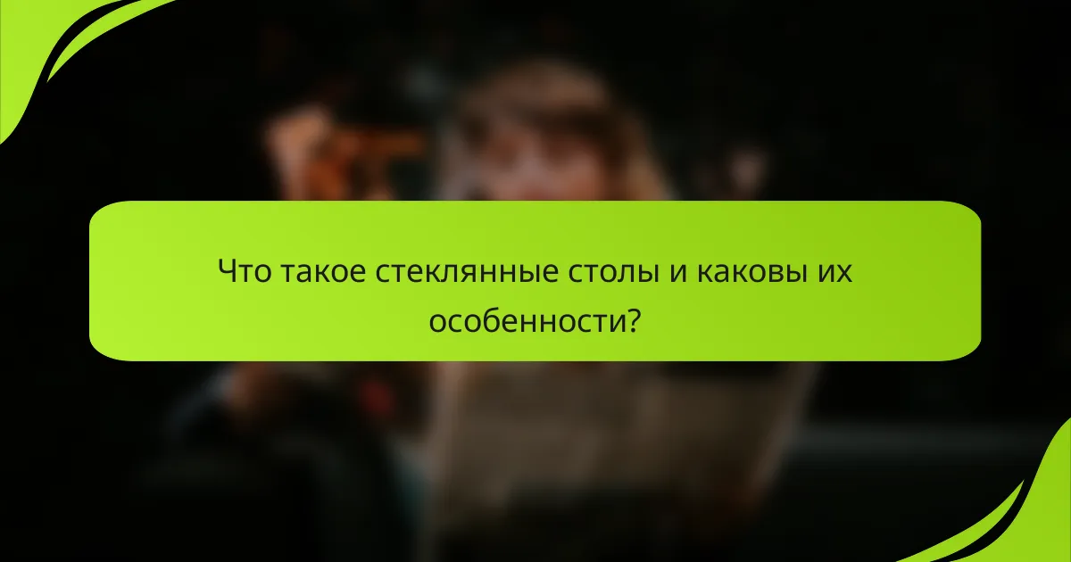 Что такое стеклянные столы и каковы их особенности?